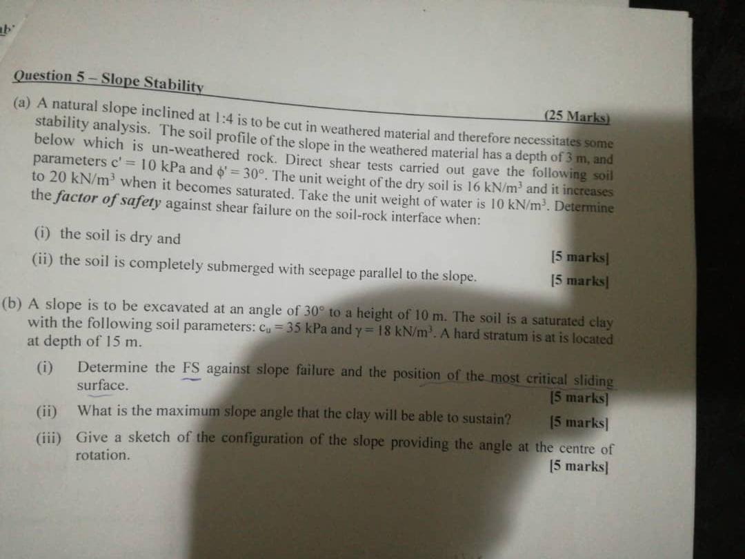 b
Question 5-Slope Stability
(25 Marks)
(a) A natural slope inclined at 1:4 is to be cut in weathered material and therefore 