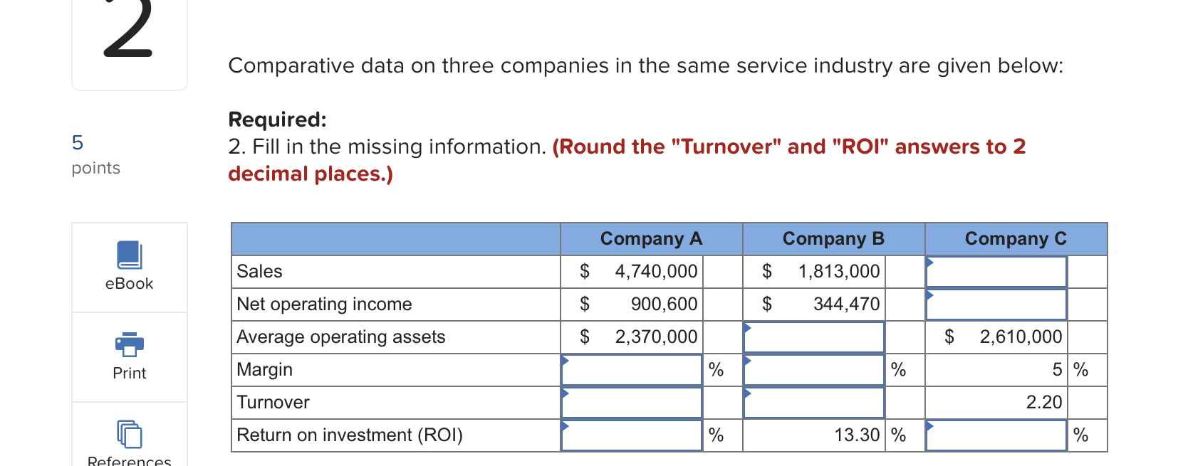 Comparative data on three companies in the same service industry are given below:
Required:
2. Fill in the missing informatio