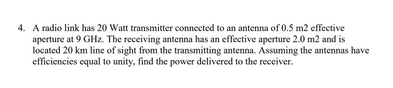 4. A radio link has 20 Watt transmitter connected to an antenna of 0.5 m2 effective
aperture at 9 GHz. The receiving antenna 