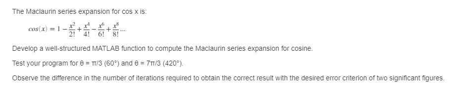 The Maclaurin series expansion for \( \cos \mathrm{X} \) is:
\[
\cos (x)=1-\frac{x^{2}}{2 !}+\frac{x^{4}}{4 !}-\frac{x^{6}}{6