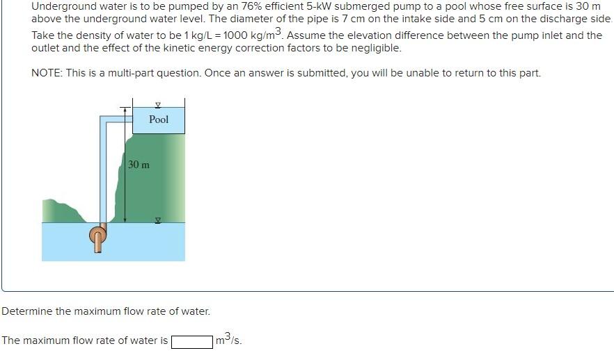 Underground water is to be pumped by an 76% efficient 5-kW submerged pump to a pool whose free surface is 30 m
above the unde