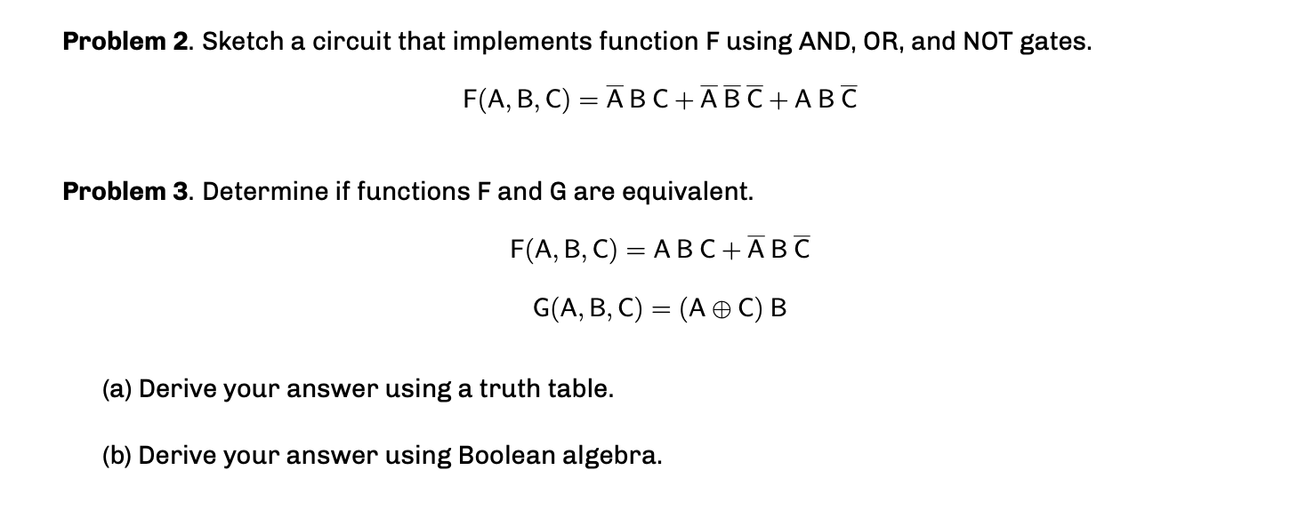 Problem 2. Sketch a circuit that implements function F using AND, OR, and NOT gates. F(A, B, C) = ĀBC+ĀBC+ABC %3D Problem 3.