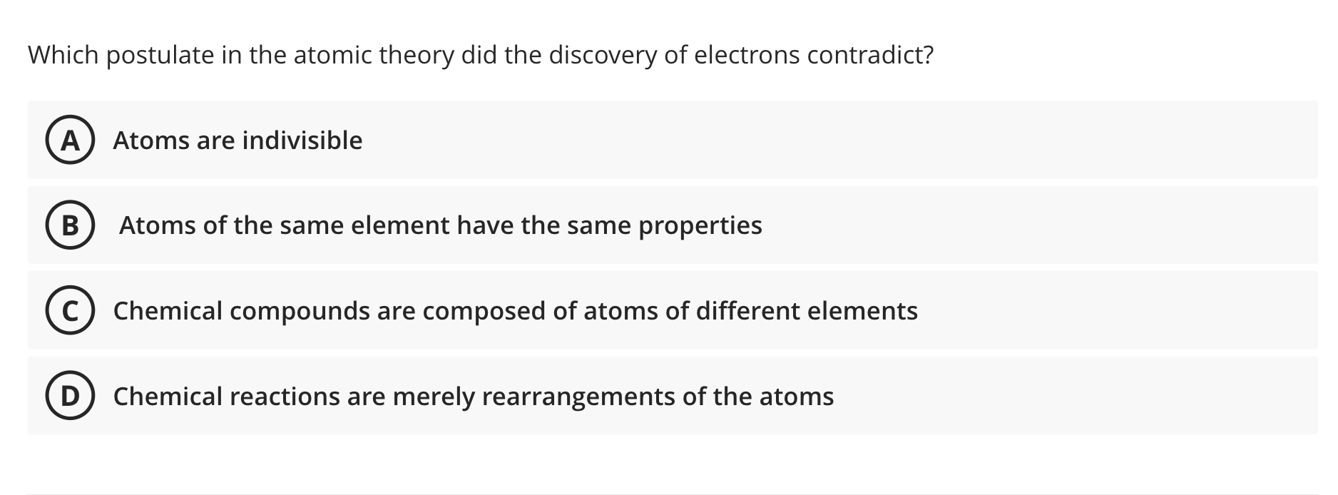 Which postulate in the atomic theory did the discovery of electrons contradict?
A) Atoms are indivisible
B Atoms of the same 