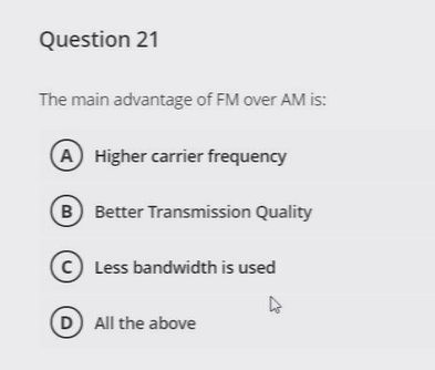 Question 21
The main advantage of FM over AM is:
A Higher carrier frequency
B Better Transmission Quality
C Less bandwidth is