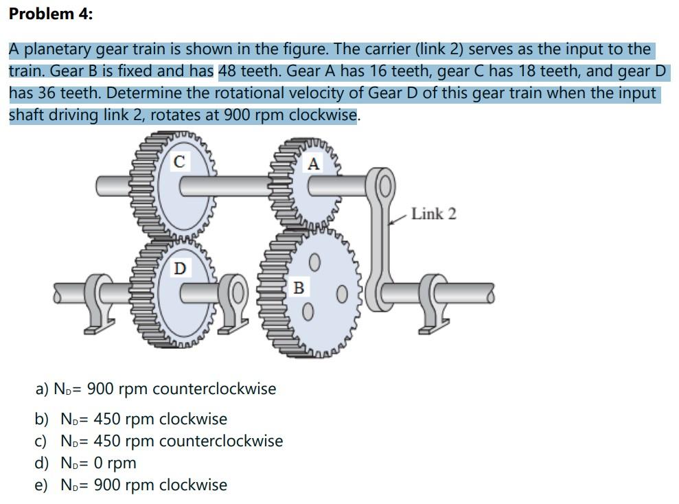 Problem 4:
A planetary gear train is shown in the figure. The carrier (link 2) serves as the input to the
train. Gear B is fi