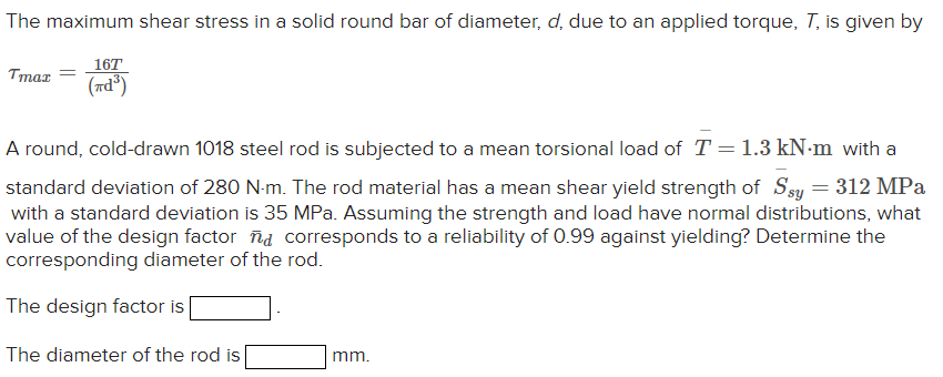 The maximum shear stress in a solid round bar of diameter, d, due to an applied torque, T, is given by
Tmax
=
16T
(7d³)
A rou