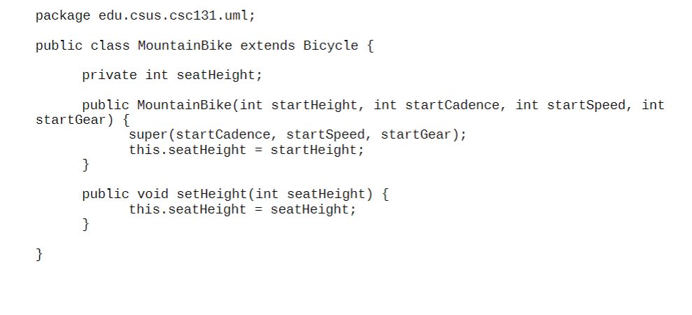 package edu.csus. csc131. uml;
public class MountainBike extends Bicycle \{
private int seatHeight;
public MountainBike(int s