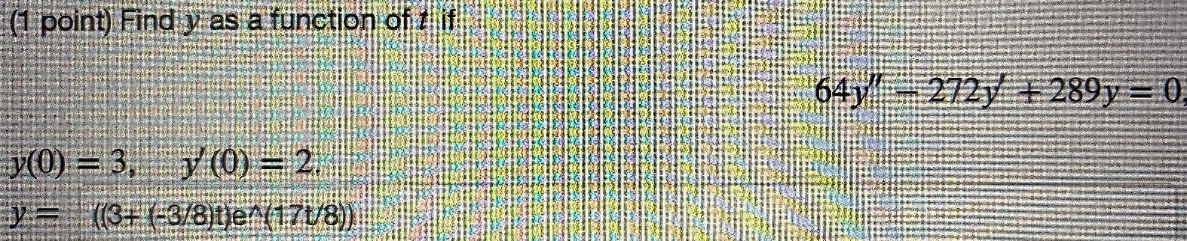 (1 point) Find y as a function of t if 64y – 272y + 289y = 0, . y(0) = 3, y (0) y (0) = 2. y = (3+ (-3/8)t)e^(174/8))