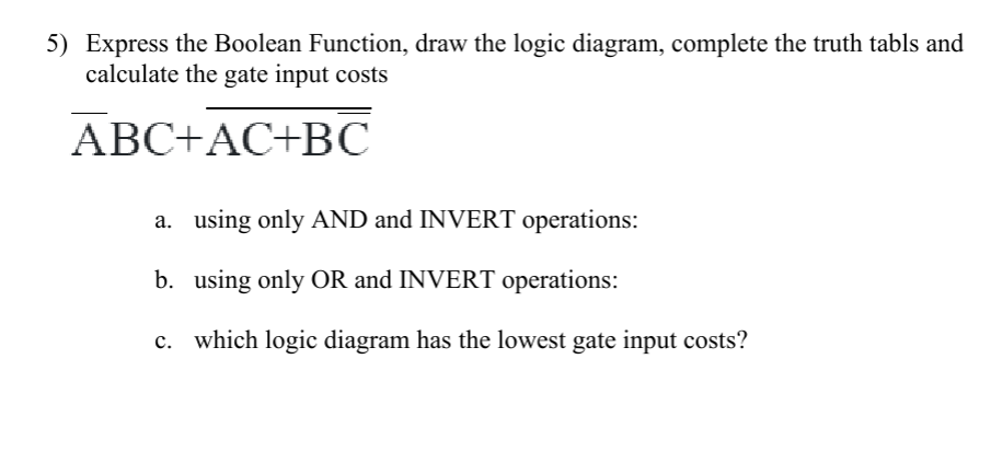 5) Express the Boolean Function, draw the logic diagram, complete the truth tabls and
calculate the gate input costs
ABC+AC+B