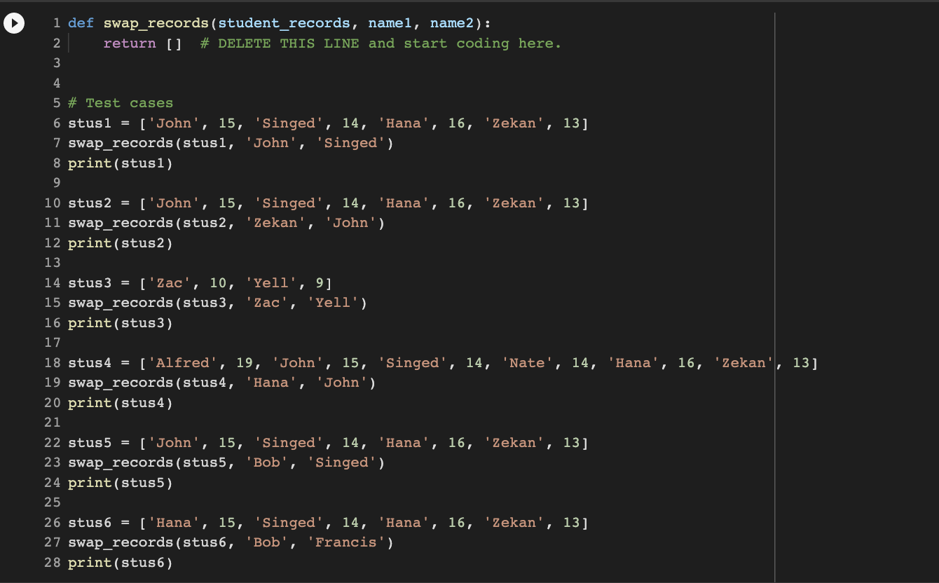 1 def swap_records (student_records, name1, name2):
2 return [] # DELETE THIS LINE and start coding here.
3
4
5 # Test cases
