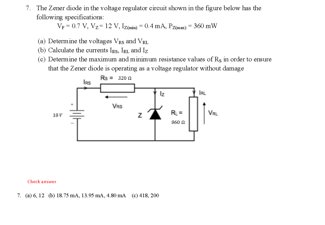 The Zener diode in the voltage regulator circuit shown in the figure below has the following specifications: VF = 0.7 V, Vz= 12 V, Iz(min) = 0.4 mA, PZ(max) = 360 mW (a) Determine the voltages Vrs and VRL (b) Calculate the currents Irs, IRL and Iz (c) Determine the maximum and minimum resistance values of Rs in order to ensure that the Zener diode is operating as a voltage regulator without damage Rs = 320 12 IRS Iz IRL VRS VRL 18 V  R = 860ohm
