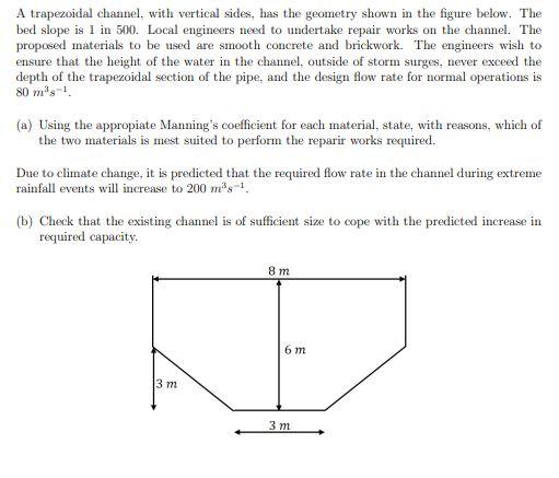 A trapezoidal channel, with vertical sides, has the geometry shown in the figure below. The bed slope is 1 in 500 . Local eng