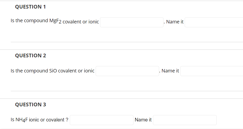 QUESTION 1
Is the compound MgF2 covalent or ionic
QUESTION 2
Is the compound SiO covalent or ionic
QUESTION 3
Is NH4F ionic o