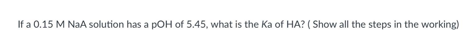 If a \( 0.15 \mathrm{M} \mathrm{NaA} \) solution has a pOH of \( 5.45 \), what is the Ka of \( \mathrm{HA} \) ? (Show all the