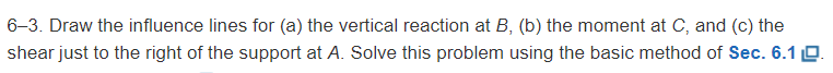 6-3. Draw the influence lines for (a) the vertical reaction at \( B \), (b) the moment at \( C \), and (c) the shear just to 