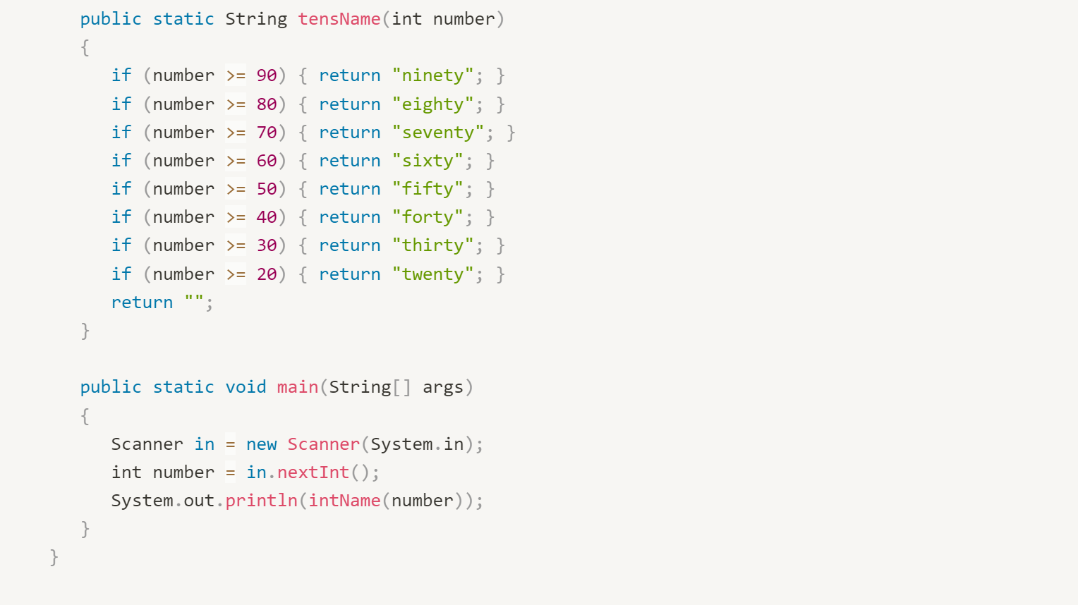 public static String tensName(int number) \{
if (number \( >=90 \) ) \{ return ninety; \}
if (number \( >=80 \) ) \{ return