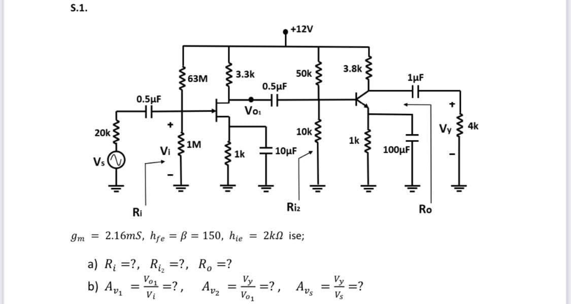 \[ g_{m}=2.16 \mathrm{mS}, h_{f e}=\beta=150, h_{i e}=2 k \Omega \text { ise; } \] a) \( R_{i}= \) ?, \( R_{i_{2}}= \) ?, \(