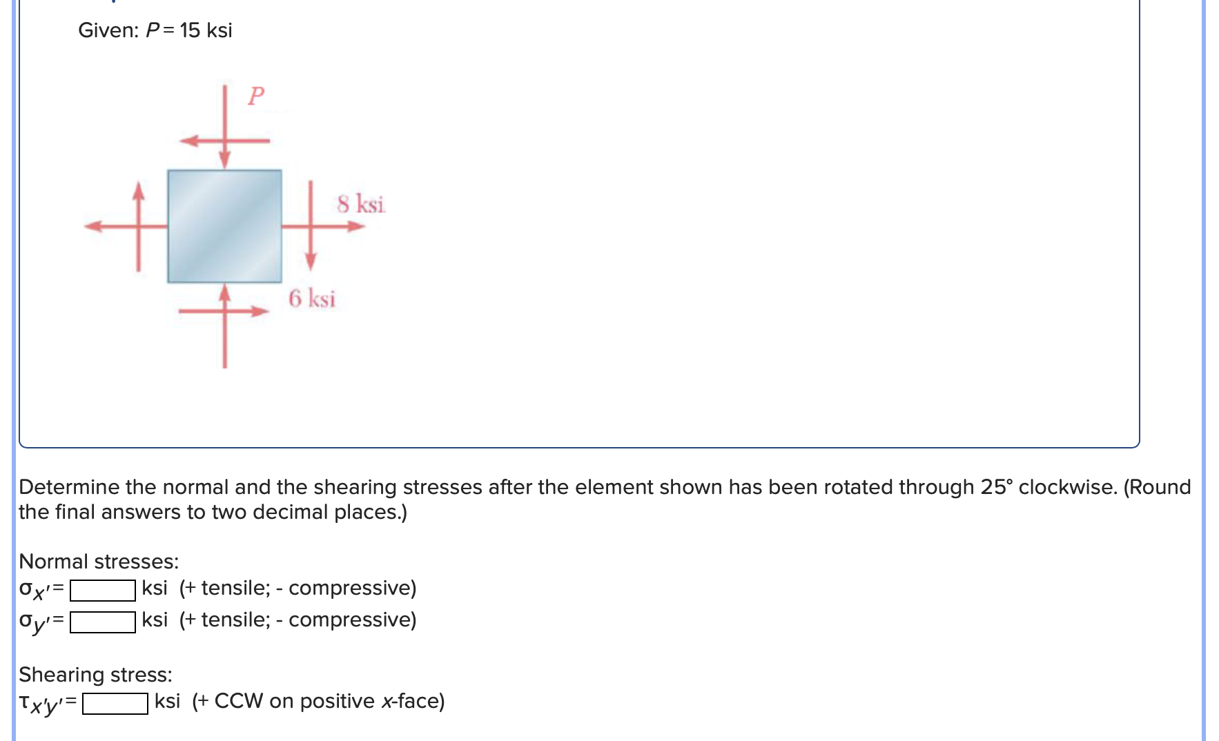 Given: \( P=15 \) ksi
Determine the normal and the shearing stresses after the element shown has been rotated through \( 25^{