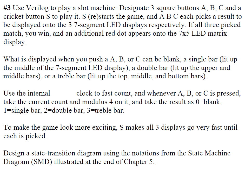 #3 Use Verilog to play a slot machine: Designate 3 square buttons A, B, C and a
cricket button S to play it. S (re)starts the