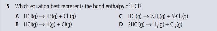 5 Which equation best represents the bond enthalpy of \( \mathrm{HCl} \) ?
A \( \mathrm{HCl}(\mathrm{g}) \rightarrow \mathrm{