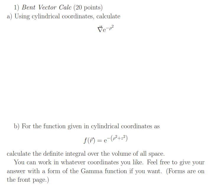 1) Bent Vector Calc (20 points)
a) Using cylindrical coordinates, calculate
\[
\vec{\nabla} \mathrm{e}^{-\rho^{2}}
\]
b) For 