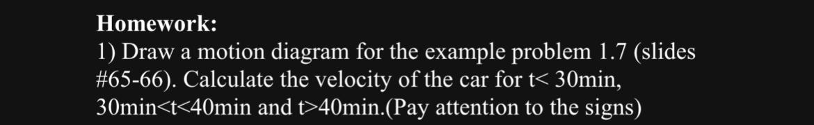 Homework:
1) Draw a motion diagram for the example problem \( 1.7 \) (slides #65-66). Calculate the velocity of the car for \