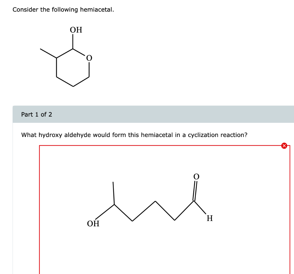 Consider the following hemiacetal.
Part 1 of 2
What hydroxy aldehyde would form this hemiacetal in a cyclization reaction?