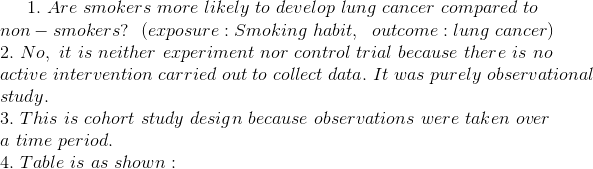 1. \ Are\ smokers\ more\ likely\ to\ develop\ lung\ cancer\ compared\ to\ \\ non-smokers? \ \ (exposure: Smoking\ habit, \ \ outcome: lung\ cancer) \\ 2. \ No,\ it\ is\ neither\ experiment\ nor\ control\ trial\ because\ there\ is\ no\\ active\ intervention\ carried\ out\ to\ collect\ data. \ It\ was\ purely\ observational\\ study. \\ 3. \ This\ is\ cohort\ study\ design\ because\ observations\ were\ taken\ over\\ a\ time\ period. \\ 4. \ Table\ is\ as\ shown : \\