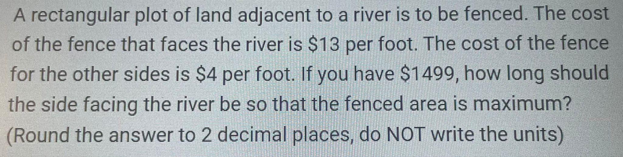 A rectangular plot of land adjacent to a river is to be fenced. The cost of the fence that faces the river is $13 per foot. T