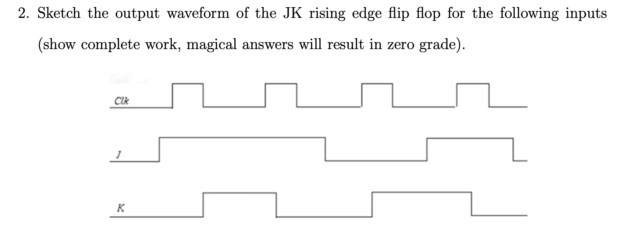 2. Sketch the output waveform of the JK rising edge flip flop for the following inputs
(show complete work, magical answers w