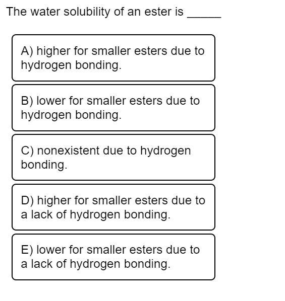 The water solubility of an ester is
A) higher for smaller esters due to
hydrogen bonding.
B) lower for smaller esters due to
