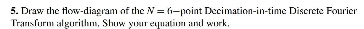 5. Draw the flow-diagram of the \( N=6 \)-point Decimation-in-time Discrete Fourier Transform algorithm. Show your equation a
