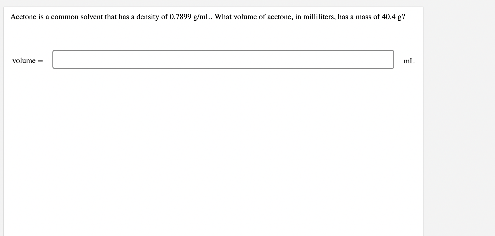 Acetone is a common solvent that has a density of \( 0.7899 \mathrm{~g} / \mathrm{mL} \). What volume of acetone, in millilit