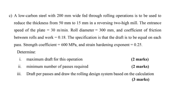 c) A low-carbon steel with 200 mm wide fed through rolling operations is to be used to
reduce the thickness from 50 mm to 15 