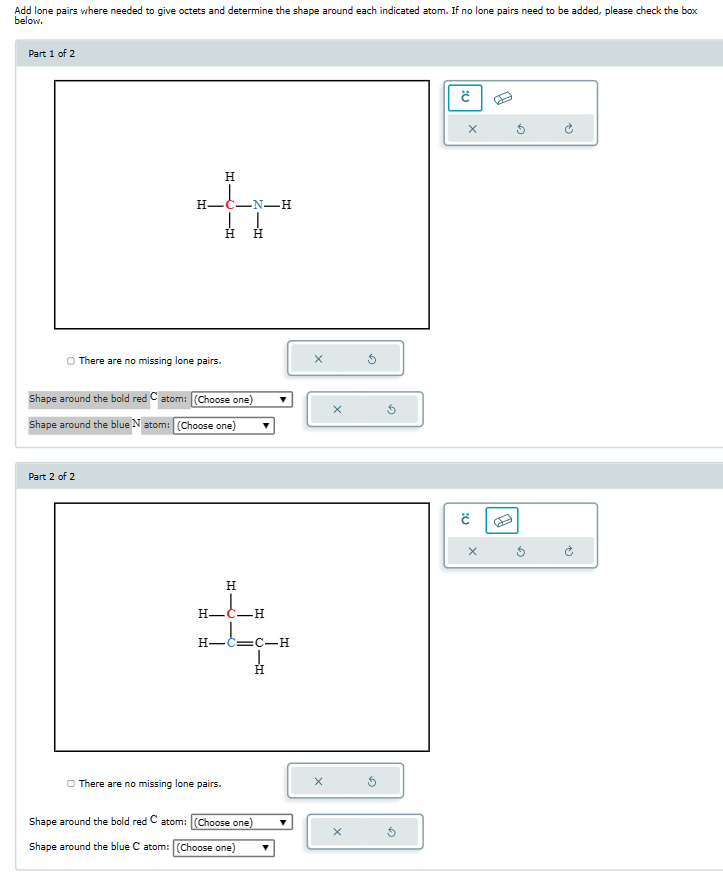 Add lone pairs where needed to give octets and determine the shape around each indicated atom. If no lone pairs need to be ad