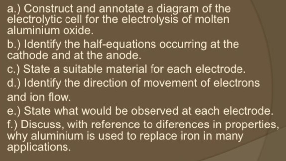 a.) Construct and annotate a diagram of the electrolytic cell for the electrolysis of molten aluminium oxide.
b.) Identify th