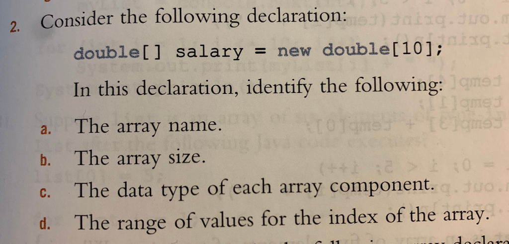 . 01. Consider the following declaration: 30. double[] salary = new double[10]; In this declaration, identify the following: