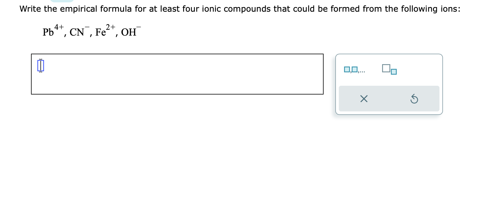 Write the empirical formula for at least four ionic compounds that could be formed from the following ions:
\[
\mathrm{Pb}^{4