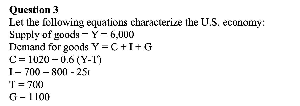 Question 3 Let the following equations characterize the U.S. economy: Supply of goods = Y = 6,000 Demand for goods Y=C+I+G C=