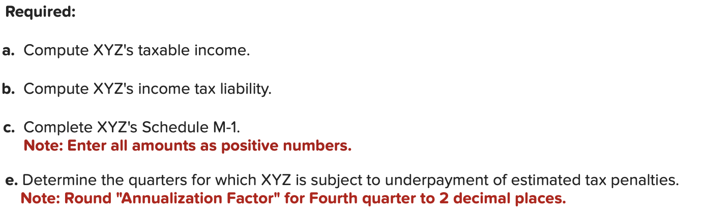 Required:
a. Compute XYZs taxable income.
b. Compute XYZs income tax liability.
c. Complete XYZs Schedule M-1.
Note: Enter