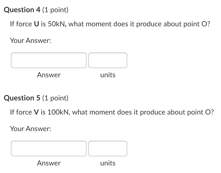 If force \( U \) is \( 50 \mathrm{kN} \), what moment does it produce about point \( O \) ?
Your Answer:
Answer units
Questio