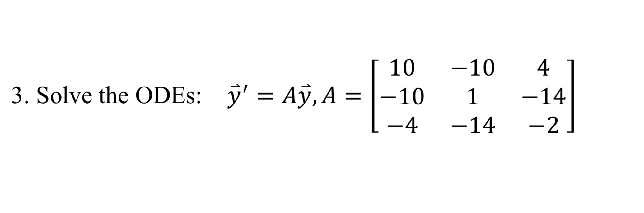 3. Solve the ODEs: \( \quad \vec{y}^{\prime}=A \vec{y}, A=\left[\begin{array}{ccc}10 & -10 & 4 \\ -10 & 1 & -14 \\ -4 & -14 &