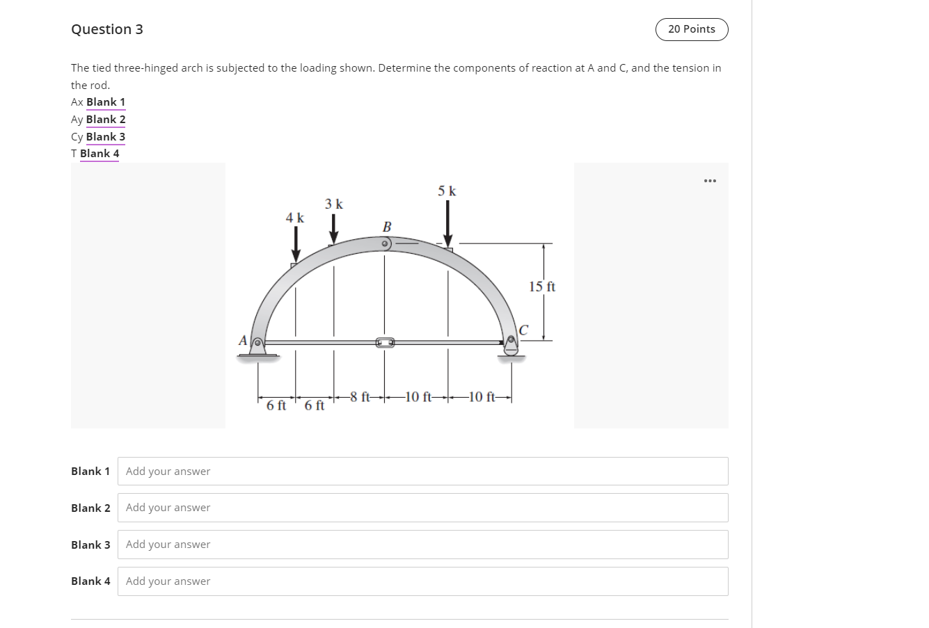 Question 3
The tied three-hinged arch is subjected to the loading shown. Determine the components of reaction at A and C, and