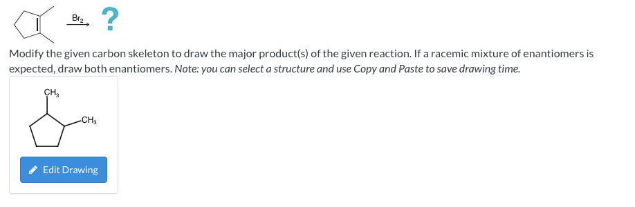 Br?
?
Modify the given carbon skeleton to draw the major product(s) of the given reaction. If a racemic mixture of enantiomer