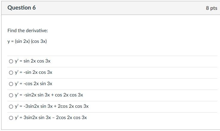 Question 6 Find the derivative: y = (sin 2x) (cos 3x) O y= sin 2x cos 3x O y= -sin 2x cos 3x O y= -cos 2x sin 3x O y = -s