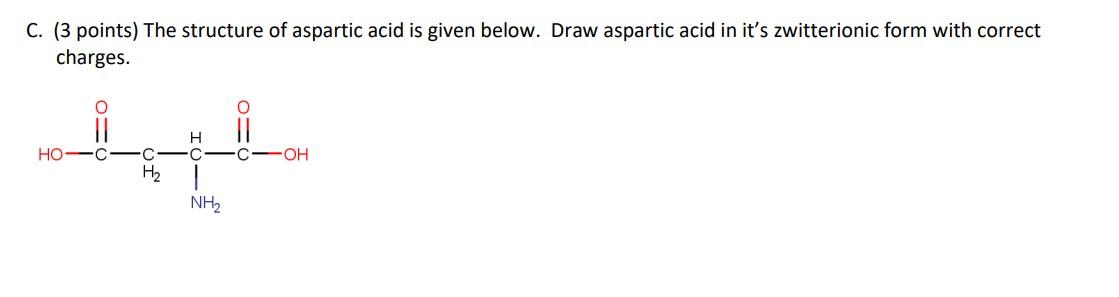 C. (3 points) The structure of aspartic acid is given below. Draw aspartic acid in its zwitterionic form with correct charge