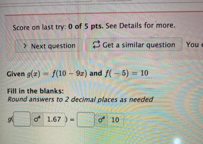 Score on last try: 0 of 5 pts. See Details for more.
Given \( g(x)=f(10-9 x) \) and \( f(-5)=10 \)
Fill in the blanks:
Round