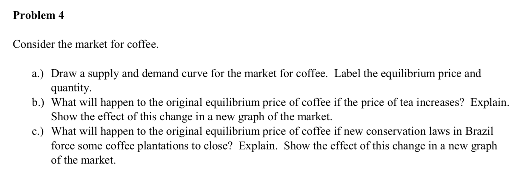 Consider the market for coffee.
a.) Draw a supply and demand curve for the market for coffee. Label the equilibrium price and