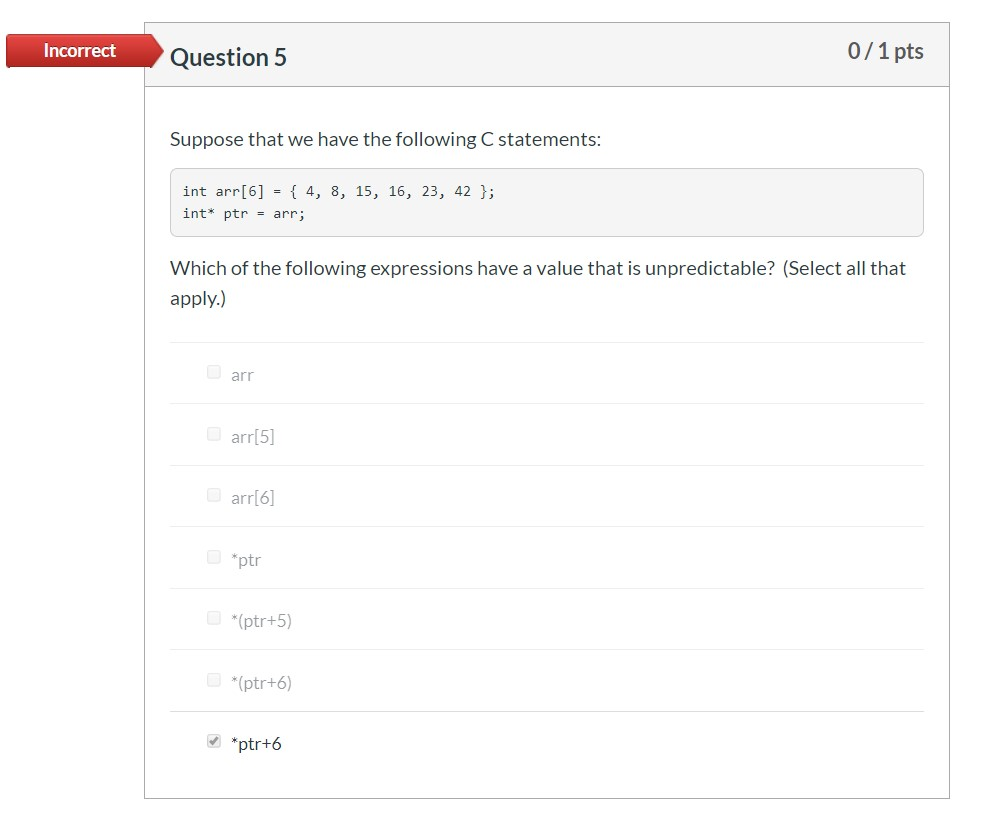 Incorrect Question 5 0/1 pts Suppose that we have the following C statements: int arr[6] = { 4, 8, 15, 16, 23, 42 }; int* ptr