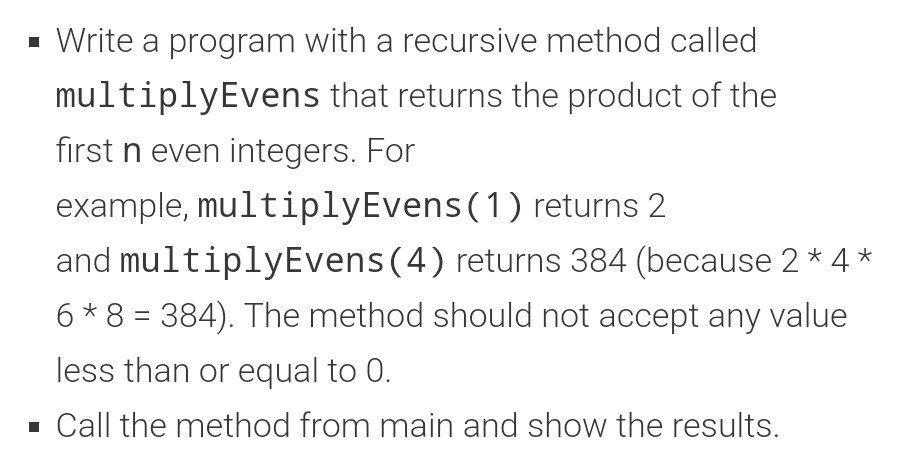 • Write a program with a recursive method called multiplyEvens that returns the product of the first n even integers. For exa